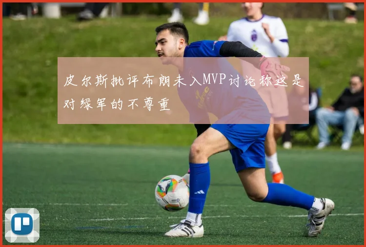 皮尔斯批评布朗未入MVP讨论称这是对绿军的不尊重