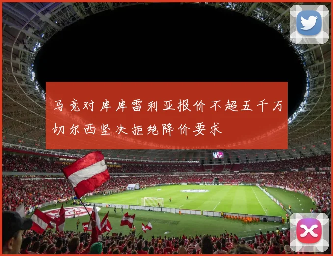 马竞对库库雷利亚报价不超五千万切尔西坚决拒绝降价要求