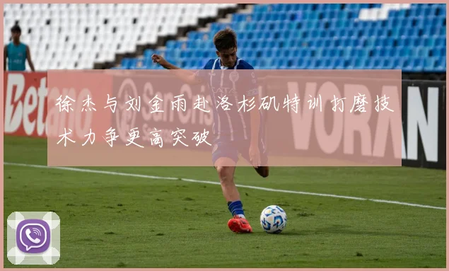 徐杰与刘金雨赴洛杉矶特训打磨技术力争更高突破