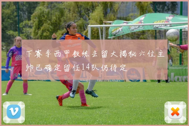 下赛季西甲教练去留大揭秘六位主帅已确定留任14队仍待定