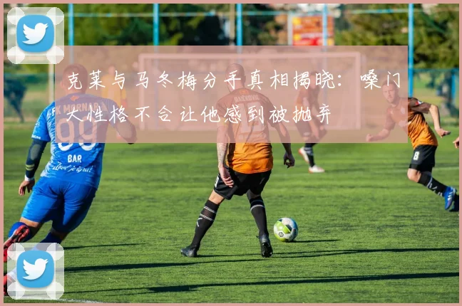克莱与马冬梅分手真相揭晓：嗓门大性格不合让他感到被抛弃