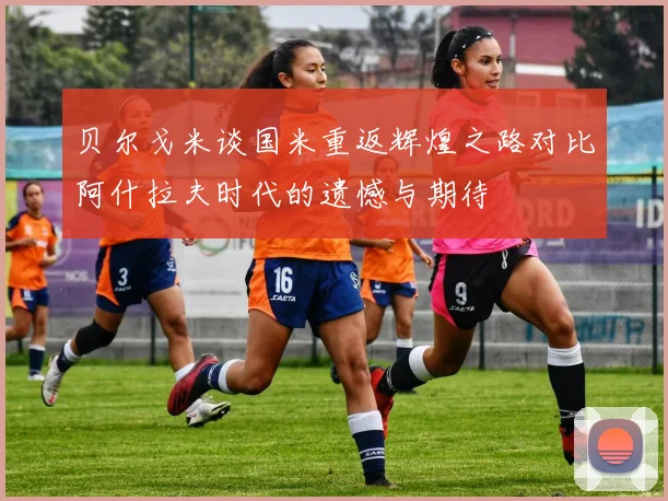 贝尔戈米谈国米重返辉煌之路对比阿什拉夫时代的遗憾与期待