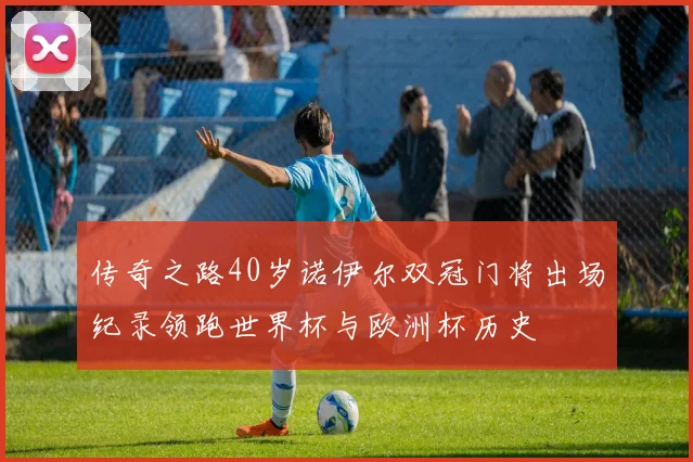 传奇之路40岁诺伊尔双冠门将出场纪录领跑世界杯与欧洲杯历史