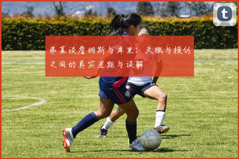 弗莱谈詹姆斯与库里:天赋与模仿之间的真实差距与误解