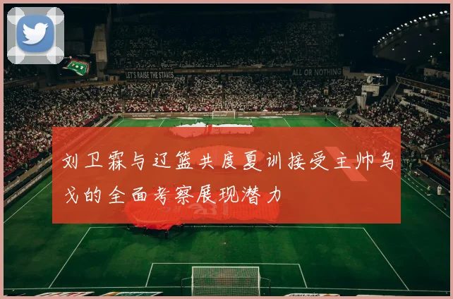 刘卫霖与辽篮共度夏训接受主帅乌戈的全面考察展现潜力