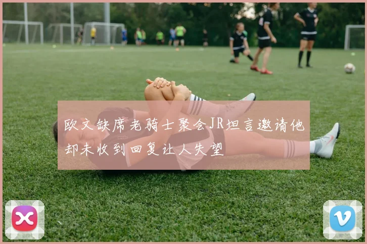 欧文缺席老骑士聚会JR坦言邀请他却未收到回复让人失望