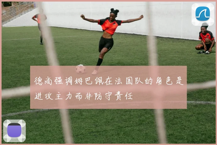 德尚强调姆巴佩在法国队的角色是进攻主力而非防守责任