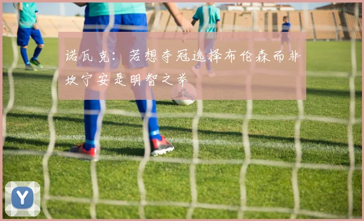 诺瓦克：若想夺冠选择布伦森而非坎宁安是明智之举
