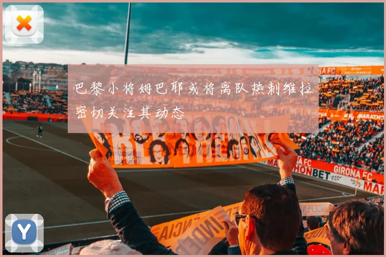 巴黎小将姆巴耶或将离队热刺维拉密切关注其动态