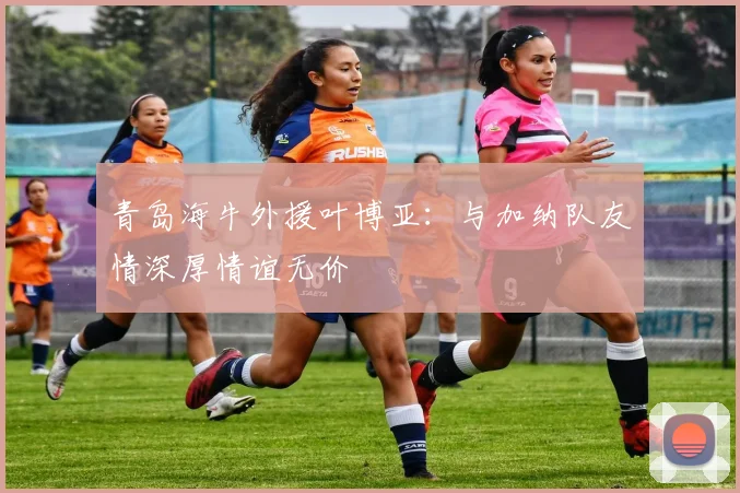 青岛海牛外援叶博亚：与加纳队友情深厚情谊无价