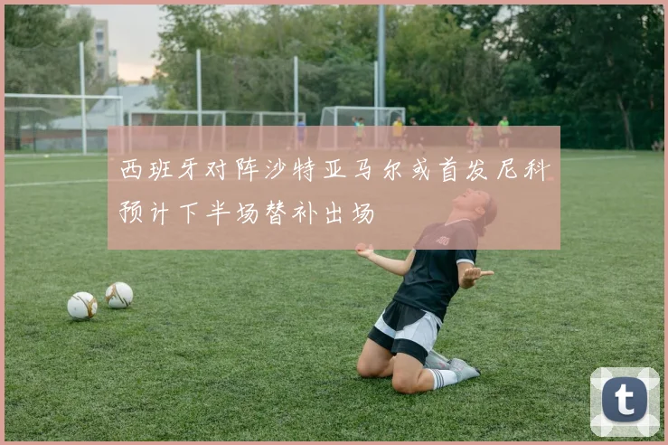 西班牙对阵沙特亚马尔或首发尼科预计下半场替补出场