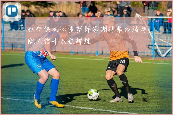 独行侠决心重塑阵容期待弗拉格与欧文携手共创辉煌