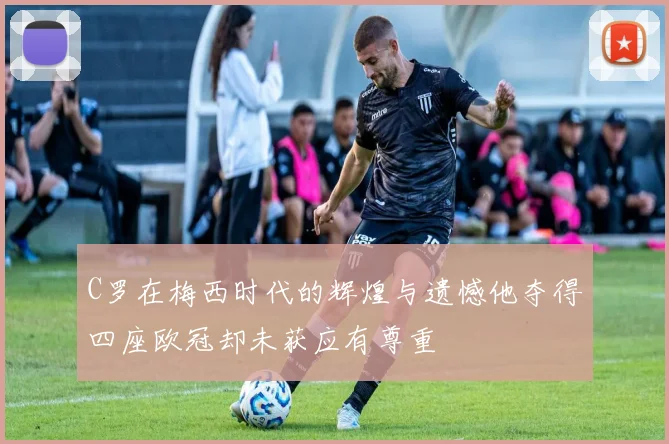 C罗在梅西时代的辉煌与遗憾他夺得四座欧冠却未获应有尊重