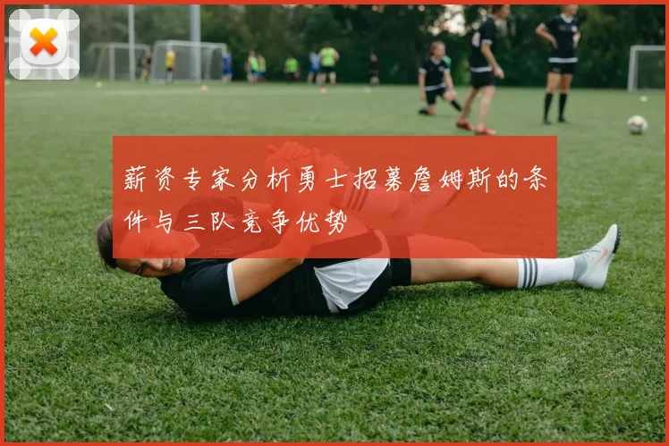 薪资专家分析勇士招募詹姆斯的条件与三队竞争优势