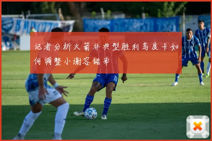 记者分析火箭非典型胜利乌度卡如何调整小谢容错率