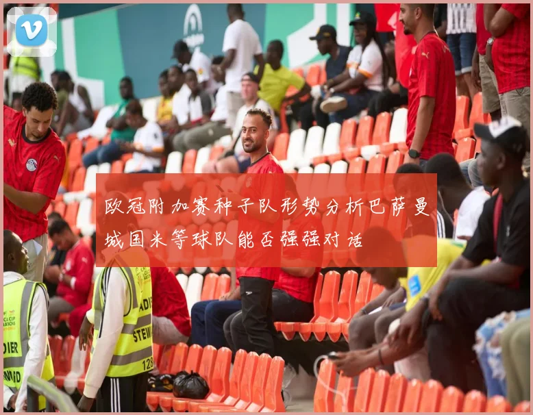 欧冠附加赛种子队形势分析巴萨曼城国米等球队能否强强对话