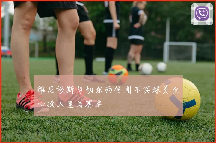 维尼修斯与切尔西传闻不实球员全心投入皇马赛季