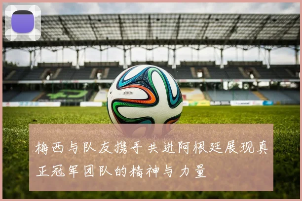 梅西与队友携手共进阿根廷展现真正冠军团队的精神与力量
