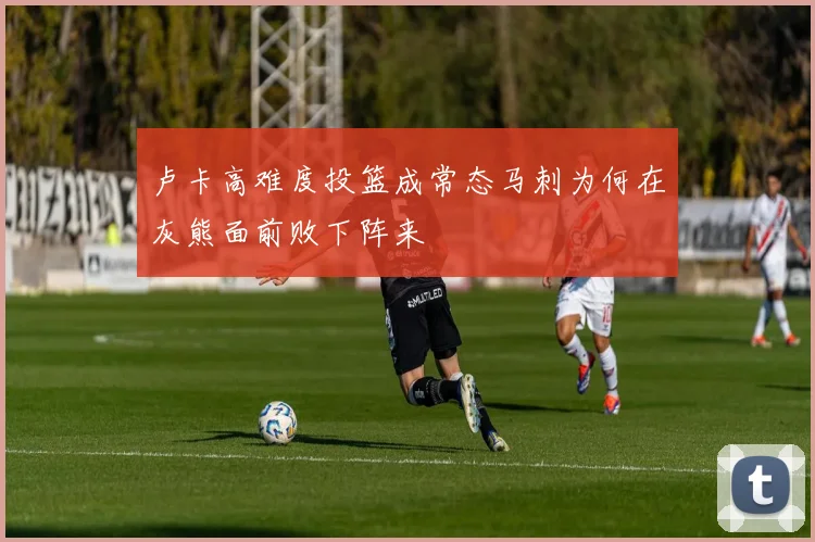 卢卡高难度投篮成常态马刺为何在灰熊面前败下阵来
