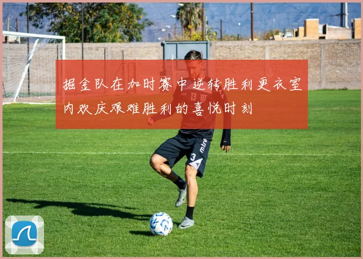 掘金队在加时赛中逆转胜利更衣室内欢庆艰难胜利的喜悦时刻